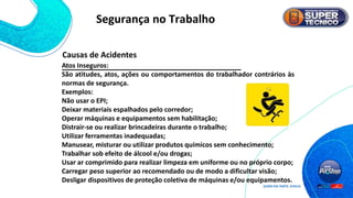 Atos Inseguros:
São atitudes, atos, ações ou comportamentos do trabalhador contrários às
normas de segurança.
Exemplos:
Não usar o EPI;
Deixar materiais espalhados pelo corredor;
Operar máquinas e equipamentos sem habilitação;
Distrair-se ou realizar brincadeiras durante o trabalho;
Utilizar ferramentas inadequadas;
Manusear, misturar ou utilizar produtos químicos sem conhecimento;
Trabalhar sob efeito de álcool e/ou drogas;
Usar ar comprimido para realizar limpeza em uniforme ou no próprio corpo;
Carregar peso superior ao recomendado ou de modo a dificultar visão;
Desligar dispositivos de proteção coletiva de máquinas e/ou equipamentos.
Causas de Acidentes
Segurança no Trabalho
 
