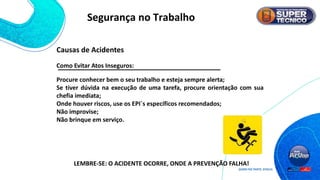 Como Evitar Atos Inseguros:
Procure conhecer bem o seu trabalho e esteja sempre alerta;
Se tiver dúvida na execução de uma tarefa, procure orientação com sua
chefia imediata;
Onde houver riscos, use os EPI`s específicos recomendados;
Não improvise;
Não brinque em serviço.
LEMBRE-SE: O ACIDENTE OCORRE, ONDE A PREVENÇÃO FALHA!
Causas de Acidentes
Segurança no Trabalho
 