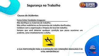 Não danifique os materiais de trabalho;
Não utilize mobiliários ou ferramentas de trabalho danificadas;
Colabore com a organização e limpeza do local de trabalho;
Sempre que você detectar qualquer condição que possa ocasionar um
acidente, avise imediatamente a chefia.
A SUA PARTICIPAÇÃO PARA A ELIMINAÇÃO DAS CONDIÇÕES INSEGURAS É DE
VITAL IMPORTÂNCIA!
Causas de Acidentes
Como Evitar Condições Inseguras:
Segurança no Trabalho
 