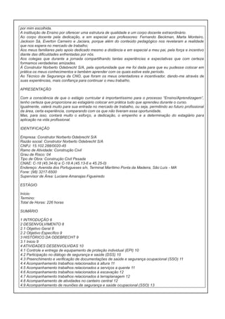 por mim escolhida.
A instituição de Ensino por oferecer uma estrutura de qualidade e um corpo docente extraordinário.
Ao corpo docente pela dedicação, e em especial aos professores: Fernando Beckman, Marta Monteiro,
Jackson Sá, Everton Carneiro e Jaciara, porque além do conteúdo pedagógico nos revelaram a realidade
que nos espera no mercado de trabalho;
Aos meus familiares pelo apoio dedicado mesmo a distância e em especial a meu pai, pela força e incentivo
diante das dificuldades enfrentadas por nós.
Aos colegas que durante a jornada compartilhando tantas experiências e expectativas que com certeza
formamos verdadeiras amizades.
À Construtor Norberto Odebrecht S/A, pela oportunidade que me foi dada para que eu pudesse colocar em
prática os meus conhecimentos e também aprender com os quais estive este período.
Ao Técnico de Segurança da CNO, que foram os meus orientadores e incentivador, dando-me através de
suas experiências, mais confiança para continuar o meu trabalho.
APRESENTAÇÃO
Com a consciência de que o estágio curricular é importantíssimo para o processo “Ensino/Aprendizagem”,
tenho certeza que proporciona ao estagiário colocar em prática tudo que aprendeu durante o curso.
Igualmente, valerá muito para sua entrada no mercado de trabalho, ou seja, permitindo ao futuro profissional
da área, certa experiência, comparando com os que não tiveram essa oportunidade.
Mas, para isso, contará muito o esforço, a dedicação, o empenho e a determinação do estagiário para
aplicação na vida profissional.
IDENTIFICAÇÃO
Empresa: Construtor Norberto Odebrecht S/A
Razão social: Construtor Norberto Odebrecht S/A
CNPJ: 15.102.288/0020-45
Ramo de Atividade: Construção Civil
Grau de Risco: 04
Tipo de Obra: Construção Civil Pesada
CNAE: C-18 (45.34-9) e C-18 A (45.13-6 e 45.25-0)
Endereço: Avenida dos Portugueses s/n, Terminal Marítimo Ponta da Madeira, São Luís - MA
Fone: (98) 3217-6500
Supervisor de Área: Luciane Amanajas Figueiredo
ESTÁGIO
Início:
Termino:
Total de Horas: 226 horas
SUMÁRIO
1 INTRODUÇÃO 8
2 DESENVOLVIMENTO 8
2.1 Objetivo Geral 8
2.2 Objetivo Específico 9
3 HISTÓRICO DA ODEBRECHT 9
3.1 Inicio 9
4 ATIVIDADES DESENVOLVIDAS 10
4.1 Controle e entrega de equipamento de proteção individual (EPI) 10
4.2 Participação no diálogo de segurança e saúde (DSS) 10
4.3 Preenchimento e verificação de documentações de saúde e segurança ocupacional (SSO) 11
4.4 Acompanhamento trabalhos relacionados à altura 11
4.5 Acompanhamento trabalhos relacionados a serviços a quente 11
4.6 Acompanhamento trabalhos relacionados à escavação 12
4.7 Acompanhamento trabalhos relacionados à terraplanagem 12
4.8 Acompanhamento de atividades no canteiro central 12
4.9 Acompanhamento de reuniões de segurança e saúde ocupacional (SSO) 13

 