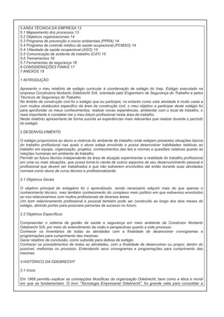 5 AREA TÉCNICA DA EMPRESA 13
5.1 Mapeamento dos processos 13
5.2 Objetivos organizacionais 14
5.3 Programa de prevenção e riscos ambientais (PPRA) 14
5.4 Programa de controle médico de saúde ocupacional (PCMSO) 14
5.4.1Atestado de saúde ocupacional (ASO) 15
5.5 Comunicação de acidente de trabalho (CAT) 15
5.6 Treinamentos 16
5.7 Ferramentas de segurança 16
6 CONSIDERAÇÕES FINAIS 17
7 ANEXOS 19
1 INTRODUÇÃO
Apresento o meu relatório de estágio curricular à coordenação de estágio do Icep. Estágio executado na
empresa Construtora Norberto Odebrecht S/A, orientado pelo Engenheiro de Segurança do Trabalho e pelos
Técnicos de Segurança do Trabalho.
No âmbito da construção civil foi o estágio que eu participei, no entanto como esta atividade é muito vasta e
com muitos obstáculos especifico da área da construção civil, o meu objetivo a participar deste estágio foi
para aprofundar os meus conhecimentos, realizar novas experiências, ambientar com o local de trabalho, o
mais importante é constatar-me o meu futuro profissional nesta área de trabalho.
Neste relatório apresentarei de forma sucinta as experiências mais relevantes que realizei durante o período
do estágio.
2 DESENVOLVIMENTO
O estágio proporciona ao aluno a vivência do ambiente de trabalho onde estejam presentes situações típicos
do trabalho profissional nas quais o aluno esteja envolvido e possa desenvolver habilidades relativas ao
trabalho em equipe, organização, projetos, conhecimentos das leis e normas e questões relativas quanto às
relações humanas em ambiente de trabalho.
Permitir ao futuro técnico independente da área de atuação experimentar a realidade do trabalho profissional
em uma ou mais situações, que possa torná-lo ciente de outros aspectos de seu desenvolvimento pessoal e
profissional que devem ser trabalhados e que não estiverem envolvidos até então durante suas atividades
normais como aluno de curso técnico e profissionalizante.
2.1 Objetivos Gerais
O objetivo principal do estagiário foi o aprendizado, sendo necessário adquirir mais do que apenas o
conhecimento técnico, mas também conhecimento do complexo meio político em que estivemos envolvidos
ao nos relacionarmos com muitos profissionais de diversas áreas.
Um bom relacionamento profissional e pessoal também pode ser construído ao longo dos dois meses do
estágio, abrindo portas para possíveis parcerias de sucesso no futuro.
2.2 Objetivos Específicos
Compreender o sistema de gestão de saúde e segurança em meio ambiente da Construtor Norberto
Odebrecht S/A, por meio do entendimento da visão e perspectivas quanto a este processo.
Conhecer os Inventários de todas as atividades com a finalidade de desenvolver cronogramas e
programações para cumprimento das mesmas.
Gerar relatório de conclusão, como subsídio para defesa de estágio.
Conhecer os procedimentos de todas as atividades, com a finalidade de desenvolver ou propor, dentro do
possível, melhorias no processo. Entendendo seus cronogramas e programações para cumprimento das
mesmas.
3 HISTÓRICO DA ODEBRECHT
3.1 Início
Em 1968 permitiu explicar as concepções filosóficas da organização Odebrecht, bem como a ética e moral
em que se fundamentam. O livro “Tecnologia Empresarial Odebrecht”, foi grande valia para consolidar a

 