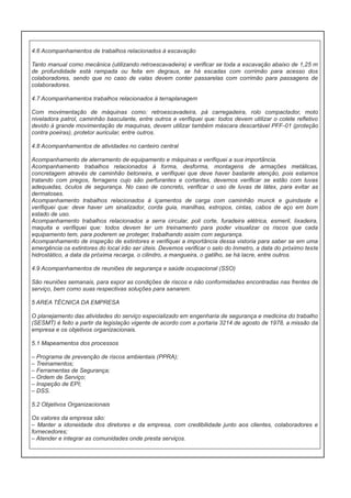 4.6 Acompanhamentos de trabalhos relacionados à escavação
Tanto manual como mecânica (utilizando retroescavadeira) e verificar se toda a escavação abaixo de 1,25 m
de profundidade está rampada ou feita em degraus, se há escadas com corrimão para acesso dos
colaboradores, sendo que no caso de valas devem conter passarelas com corrimão para passagens de
colaboradores.
4.7 Acompanhamentos trabalhos relacionados à terraplanagem
Com movimentação de máquinas como: retroescavadeira, pá carregadeira, rolo compactador, moto
niveladora patrol, caminhão basculante, entre outros e verifiquei que: todos devem utilizar o colete refletivo
devido à grande movimentação de maquinas, devem utilizar também máscara descartável PFF-01 (proteção
contra poeiras), protetor auricular, entre outros.
4.8 Acompanhamentos de atividades no canteiro central
Acompanhamento de aterramento de equipamento e máquinas e verifiquei a sua importância.
Acompanhamento trabalhos relacionados à forma, desforma, montagens de armações metálicas,
concretagem através de caminhão betoneira, e verifiquei que deve haver bastante atenção, pois estamos
tratando com pregos, ferragens cujo são perfurantes e cortantes, devemos verificar se estão com luvas
adequadas, óculos de segurança. No caso de concreto, verificar o uso de luvas de látex, para evitar as
dermatoses.
Acompanhamento trabalhos relacionados à içamentos de carga com caminhão munck e guindaste e
verifiquei que: deve haver um sinalizador, corda guia, manilhas, estropos, cintas, cabos de aço em bom
estado de uso.
Acompanhamento trabalhos relacionados a serra circular, poli corte, furadeira elétrica, esmeril, lixadeira,
maquita e verifiquei que: todos devem ter um treinamento para poder visualizar os riscos que cada
equipamento tem, para poderem se proteger, trabalhando assim com segurança.
Acompanhamento de inspeção de extintores e verifiquei a importância dessa vistoria para saber se em uma
emergência os extintores do local irão ser úteis. Devemos verificar o selo do Inmetro, a data do próximo teste
hidrostático, a data da próxima recarga, o cilindro, a mangueira, o gatilho, se há lacre, entre outros.
4.9 Acompanhamentos de reuniões de segurança e saúde ocupacional (SSO)
São reuniões semanais, para expor as condições de riscos e não conformidades encontradas nas frentes de
serviço, bem como suas respectivas soluções para sanarem.
5 AREA TÉCNICA DA EMPRESA
O planejamento das atividades do serviço especializado em engenharia de segurança e medicina do trabalho
(SESMT) é feito a partir da legislação vigente de acordo com a portaria 3214 de agosto de 1978, a missão da
empresa e os objetivos organizacionais.
5.1 Mapeamentos dos processos
– Programa de prevenção de riscos ambientais (PPRA);
– Treinamentos;
– Ferramentas de Segurança;
– Ordem de Serviço;
– Inspeção de EPI;
– DSS.
5.2 Objetivos Organizacionais
Os valores da empresa são:
– Manter a idoneidade dos diretores e da empresa, com credibilidade junto aos clientes, colaboradores e
fornecedores;
– Atender e integrar as comunidades onde presta serviços.

 