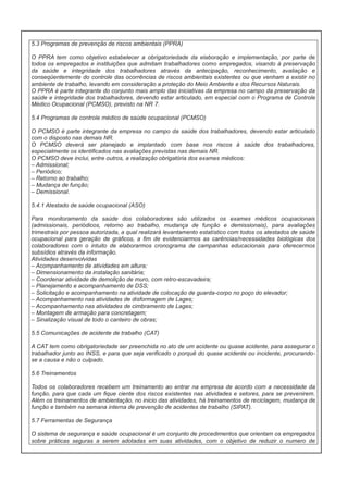 5.3 Programas de prevenção de riscos ambientais (PPRA)
O PPRA tem como objetivo estabelecer a obrigatoriedade da elaboração e implementação, por parte de
todos os empregados e instituições que admitam trabalhadores como empregados, visando à preservação
da saúde e integridade dos trabalhadores através da antecipação, reconhecimento, avaliação e
conseqüentemente do controle das ocorrências de riscos ambientais existentes ou que venham a existir no
ambiente de trabalho, levando em consideração a proteção do Meio Ambiente e dos Recursos Naturais.
O PPRA é parte integrante do conjunto mais amplo das iniciativas da empresa no campo da preservação da
saúde e integridade dos trabalhadores, devendo estar articulado, em especial com o Programa de Controle
Médico Ocupacional (PCMSO), previsto na NR 7.
5.4 Programas de controle médico de saúde ocupacional (PCMSO)
O PCMSO é parte integrante da empresa no campo da saúde dos trabalhadores, devendo estar articulado
com o disposto nas demais NR.
O PCMSO deverá ser planejado e implantado com base nos riscos à saúde dos trabalhadores,
especialmente os identificados nas avaliações previstas nas demais NR.
O PCMSO deve inclui, entre outros, a realização obrigatória dos exames médicos:
– Admissional;
– Periódico;
– Retorno ao trabalho;
– Mudança de função;
– Demissional.
5.4.1 Atestado de saúde ocupacional (ASO)
Para monitoramento da saúde dos colaboradores são utilizados os exames médicos ocupacionais
(admissionais, periódicos, retorno ao trabalho, mudança de função e demissionais), para avaliações
trimestrais por pessoa autorizada, a qual realizará levantamento estatístico com todos os atestados de saúde
ocupacional para geração de gráficos, a fim de evidenciarmos as carências/necessidades biológicas dos
colaboradores com o intuito de elaborarmos cronograma de campanhas educacionais para oferecermos
subsídios através da informação.
Atividades desenvolvidas
– Acompanhamento de atividades em altura;
– Dimensionamento da instalação sanitária;
– Coordenar atividade de demolição de muro, com retro-escavadeira;
– Planejamento e acompanhamento de DSS;
– Solicitação e acompanhamento na atividade de colocação de guarda-corpo no poço do elevador;
– Acompanhamento nas atividades de disformagem de Lages;
– Acompanhamento nas atividades de cimbramento de Lages;
– Montagem de armação para concretagem;
– Sinalização visual de todo o canteiro de obras;
5.5 Comunicações de acidente de trabalho (CAT)
A CAT tem como obrigatoriedade ser preenchida no ato de um acidente ou quase acidente, para assegurar o
trabalhador junto ao INSS, e para que seja verificado o porquê do quase acidente ou incidente, procurandose a causa e não o culpado.
5.6 Treinamentos
Todos os colaboradores recebem um treinamento ao entrar na empresa de acordo com a necessidade da
função, para que cada um fique ciente dos riscos existentes nas atividades e setores, para se prevenirem.
Além os treinamentos de ambientação, no inicio das atividades, há treinamentos de reciclagem, mudança de
função e também na semana interna de prevenção de acidentes de trabalho (SIPAT).
5.7 Ferramentas de Segurança
O sistema de segurança e saúde ocupacional é um conjunto de procedimentos que orientam os empregados
sobre práticas seguras a serem adotadas em suas atividades, com o objetivo de reduzir o numero de

 