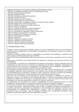 acidentes. Eis a seguir os procedimentos adotados pela Odebrecht e CVRD.
- PRO 001: Identificação de perigos e danos e classificação de riscos;
- PRO 002: Analise preliminar de tarefa;
- PRO 003: Inspeção de SSO;
- PRO 004: Permissão para trabalhos especiais;
- PRO 005: Trabalhos em altura;
- PRO 006: Direito de recusa ao trabalho;
- PRO 007: Padronização de exames médicos
- PRO 008: Comunicação, investigação e análise de acidente e quase acidente;
- PRO 009: Registro de ocorrência de segurança;
- PRO 010: Diálogo de segurança e saúde ocupacional;
- PRO 011: Plano de emergência;
- PRO 012: Auditoria de segurança e saúde ocupacional;
- PRO 013: Gerenciamento de contratadas em SSO;
- PRO 014: Indicadores de segurança e saúde ocupacionais;
- PRO 015: Bloqueio de dispositivos e manobras;
- PRO 016: Equipamentos móveis e semi-móveis;
- PRO 017: Padronização de PCMSO;
- PRO 020: Ergonomia;
- PRO 021: Trabalhos em espaço confinado;
- PRO 022: Avaliação de SSO de projetos;
- PRO 023: SSO para viajantes internacionais;
- PRO 024: Vigência médica para expatriados.
6 CONSIDERAÇÕES FINAIS
Trabalhar na área de Segurança do Trabalho, fazendo com que os trabalhadores durante a sua vida laboral,
entendam para que desenvolvam suas atividades com segurança e sem acidentes, visando a sua saúde e
integridade física.
Constitui um desafio constante, cheio de complexidades, mas também muito satisfatório e realizador para
todo e qualquer profissional de Segurança do Trabalho.
Garantir que todos os trabalhadores voltem para suas casas em todo final de expediente é dever de todos
nós.
Temos que ter consciência que nenhuma tarefa é tão urgente e/ou importante que não possa ser feita com
SEGURANÇA.
A compreensão e a mudança de comportamento das pessoas é que darão a estrutura necessária para as
modificações que devem ocorrer nos aspectos de capacitação das atividades, adaptações, elaborações de
normas internas entre outros itens. A expectativa é de colaboração entre empregados, empregadores e
governo para que o meio ambiente de trabalho seja mais saudável e seguro.
O pensamento organizacional atual indica que se deve dá o mesmo nível de importância para as questões
de qualidade, segurança, saúde ocupacional e meio ambiente, pois são elas que irão garantir um aumento
da produtividade para os empresários, redução de custos sociais para o governo e a melhoria da qualidade
de vida para os trabalhadores, trazendo benefícios para a sociedade de uma forma geral.
Cada vez mais se destacam as preocupações do governo, empresários e sindicatos em melhorar a
segurança a saúde e as condições do meio ambiente de trabalho. A melhoria da segurança, saúde e meio
ambiente de trabalho além de aumentar a produtividade diminui o custo do produto final, pois diminui as
interrupções nos processos absenteísmo e acidentes ou doenças ocupacionais.
As organizações que conseguem dar conforto e tranqüilidade aos seus colaboradores terão em troca
profissional e comprometidos com os processos de melhoria continua dos métodos de trabalho.
Um elemento importante a favor da segurança, saúde e melhoria das condições de trabalho é a informação,
a empresa deve possuir mecanismos internos para divulgar os objetivos indicadores de desempenho e
resultados estimulando a participação dos trabalhadores. Uma informação bem elaborada contribui para a
conscientização de segurança dos trabalhadores e gerentes, além da informação devem-se criar
mecanismos como, por exemplo: caixa de sugestões permitindo que os trabalhadores apresentem suas
propostas reconhecendo aquelas que foram implantadas na prática.

 