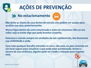 Não deixe as chaves de casa dentro do veículo, elas podem ser usadas para
assaltar sua casa, posteriormente;
Nunca fique dentro do carro estacionado e antes de estacionar olhe ao seu
redor, veja se existe algo que pode levantar suspeita;
Estacione o veículo sempre em condições de sair rapidamente, isto favorecerá
sua visibilidade e saída
Caso note qualquer barulho estranho no carro, não pare, ou pare somente em
um local seguro para visualizar o que pode estar acontecendo. Acione o
socorro de sua confiança, alguém pode ter criado a situação para enganar
você.
No estacionamento
AÇÕES DE PREVENÇÃO
Dipes/Susem/Gesef
 