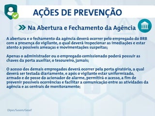 A abertura e o fechamento da agência deverá ocorrer pelo empregado do BRB
com a presença do vigilante, o qual deverá inspecionar as imediações e estar
atento a possíveis ameaças e movimentações suspeitas;
Apenas o administrador ou o empregado comissionado poderá possuir as
chaves da porta auxiliar, o tesoureiro, jamais;
O acesso dos demais empregados deverá ocorrer pela porta giratória, a qual
deverá ser testada diariamente, e após o vigilante estar uniformizado,
armado e de posse do acionador de alarme, permitirá o acesso, a fim de
prevenir possíveis ocorrências e facilitar a comunicação entre as atividades da
agência e as centrais de monitoramento;
Na Abertura e Fechamento da Agência
AÇÕES DE PREVENÇÃO
Dipes/Susem/Gesef
 