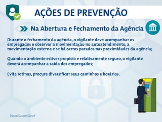 Durante o fechamento da agência, o vigilante deve acompanhar os
empregados e observar a movimentação no autoatendimento, a
movimentação externa e se há carros parados nas proximidades da agência;
Quando o ambiente estiver propício e relativamente seguro, o vigilante
deverá acompanhar a saída dos empregados;
Evite rotinas, procure diversificar seus caminhos e horários.
Na Abertura e Fechamento da Agência
AÇÕES DE PREVENÇÃO
Dipes/Susem/Gesef
 