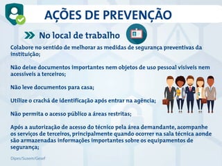 Colabore no sentido de melhorar as medidas de segurança preventivas da
instituição;
Não deixe documentos importantes nem objetos de uso pessoal visíveis nem
acessíveis a terceiros;
Não leve documentos para casa;
Utilize o crachá de identificação após entrar na agência;
Não permita o acesso público a áreas restritas;
Após a autorização de acesso do técnico pela área demandante, acompanhe
os serviços de terceiros, principalmente quando ocorrer na sala técnica aonde
são armazenadas informações importantes sobre os equipamentos de
segurança;
No local de trabalho
AÇÕES DE PREVENÇÃO
Dipes/Susem/Gesef
 