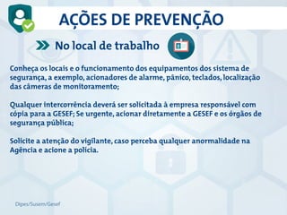 AÇÕES DE PREVENÇÃO
Dipes/Susem/Gesef
No local de trabalho
Conheça os locais e o funcionamento dos equipamentos dos sistema de
segurança, a exemplo, acionadores de alarme, pânico, teclados, localização
das câmeras de monitoramento;
Qualquer intercorrência deverá ser solicitada à empresa responsável com
cópia para a GESEF; Se urgente, acionar diretamente a GESEF e os órgãos de
segurança pública;
Solicite a atenção do vigilante, caso perceba qualquer anormalidade na
Agência e acione a polícia.
 