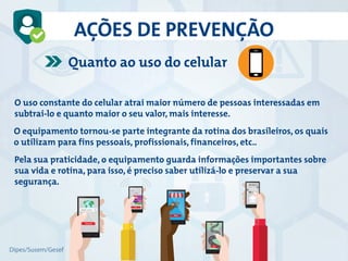 AÇÕES DE PREVENÇÃO
Quanto ao uso do celular
O uso constante do celular atrai maior número de pessoas interessadas em
subtrai-lo e quanto maior o seu valor, mais interesse.
O equipamento tornou-se parte integrante da rotina dos brasileiros, os quais
o utilizam para fins pessoais, profissionais, financeiros, etc..
Pela sua praticidade, o equipamento guarda informações importantes sobre
sua vida e rotina, para isso, é preciso saber utilizá-lo e preservar a sua
segurança.
Dipes/Susem/Gesef
 