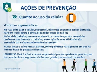 AÇÕES DE PREVENÇÃO
•Listamos algumas dicas:
No local de trabalho, use com moderação e somente quando necessário;
Lembre-se que durante o trabalho, a execução de suas atividades são
essenciais para o bom andamento dos serviços;
Nunca deixe-o sobre mesas, balcões, principalmente nas agências em que há
intenso fluxo de pessoas e clientes;
LEMBRE-SE: Você é a única pessoa responsável por seus pertences pessoais, por
isso, mantenho-os seguros em bolsas ou gavetas, se possível, chaveadas.
Na rua, evite usar o celular, se possível, não o use enquanto estiver distraído.
Pare em local seguro e olhe ao seu redor antes de usá-lo;
Quanto ao uso do celular
Dipes/Susem/Gesef
 