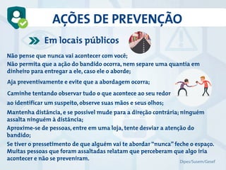 AÇÕES DE PREVENÇÃO
Não pense que nunca vai acontecer com você;
Não permita que a ação do bandido ocorra, nem separe uma quantia em
dinheiro para entregar a ele, caso ele o aborde;
Aja preventivamente e evite que a abordagem ocorra;
ao identificar um suspeito, observe suas mãos e seus olhos;
Mantenha distância, e se possível mude para a direção contrária; ninguém
assalta ninguém à distância;
Aproxime-se de pessoas, entre em uma loja, tente desviar a atenção do
bandido;
Se tiver o pressetimento de que alguém vai te abordar “nunca” feche o espaço.
Muitas pessoas que foram assaltadas relatam que perceberam que algo iria
acontecer e não se preveniram.
Caminhe tentando observar tudo o que acontece ao seu redor
Em locais públicos
Dipes/Susem/Gesef
 