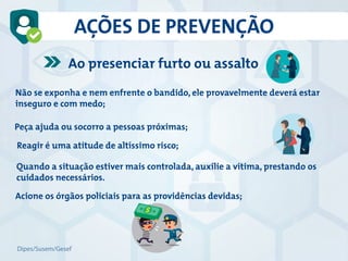 AÇÕES DE PREVENÇÃO
Ao presenciar furto ou assalto
Não se exponha e nem enfrente o bandido, ele provavelmente deverá estar
inseguro e com medo;
Peça ajuda ou socorro a pessoas próximas;
Acione os órgãos policiais para as providências devidas;
Reagir é uma atitude de altíssimo risco;
Quando a situação estiver mais controlada, auxilie a vítima, prestando os
cuidados necessários.
Dipes/Susem/Gesef
 