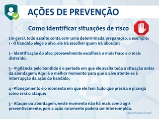 AÇÕES DE PREVENÇÃO
Como identificar situações de risco
Em geral, todo assalto conta com uma determinada preparação, a exemplo:
1 - O bandido elege o alvo, ele irá escolher quem irá abordar;
2 - Identificação do alvo, provavelmente escolherá o mais fraco e o mais
distraído;
3 - Vigilância pelo bandido é o período em que ele avalia toda a situação antes
da abordagem; Aqui é o melhor momento para que o alvo atente-se à
interrupção da ação do bandido;
4 - Planejamento é o momento em que ele tem tudo que precisa e planeja
como será o ataque;
5 - Ataque ou abordagem, neste momento não há mais como agir
preventivamente, pois a ação raramente poderá ser interrompida.
Dipes/Susem/Gesef
 