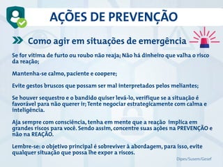 AÇÕES DE PREVENÇÃO
Como agir em situações de emergência
Se for vítima de furto ou roubo não reaja; Não há dinheiro que valha o risco
da reação;
Mantenha-se calmo, paciente e coopere;
Evite gestos bruscos que possam ser mal interpretados pelos meliantes;
Se houver sequestro e o bandido quiser levá-lo, verifique se a situação é
favorável para não querer ir;Tente negociar estrategicamente com calma e
inteligência.
Aja sempre com consciência, tenha em mente que a reação implica em
grandes riscos para você. Sendo assim, concentre suas ações na PREVENÇÃO e
não na REAÇÃO.
Lembre-se: o objetivo principal é sobreviver à abordagem, para isso, evite
qualquer situação que possa lhe expor a riscos.
Dipes/Susem/Gesef
 
