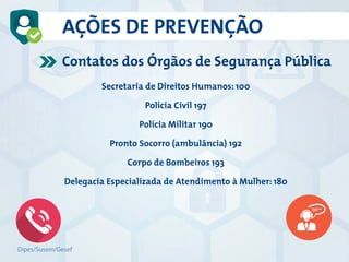 AÇÕES DE PREVENÇÃO
Contatos dos Órgãos de Segurança Pública
Secretaria de Direitos Humanos: 100
Polícia Civil 197
Polícia Militar 190
Pronto Socorro (ambulância) 192
Corpo de Bombeiros 193
Delegacia Especializada de Atendimento à Mulher: 180
Dipes/Susem/Gesef
 