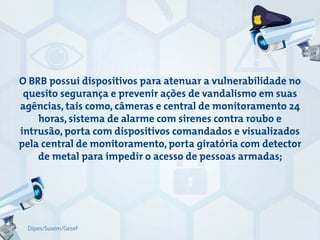 O BRB possui dispositivos para atenuar a vulnerabilidade no
quesito segurança e prevenir ações de vandalismo em suas
agências, tais como, câmeras e central de monitoramento 24
horas, sistema de alarme com sirenes contra roubo e
intrusão, porta com dispositivos comandados e visualizados
pela central de monitoramento, porta giratória com detector
de metal para impedir o acesso de pessoas armadas;
Dipes/Susem/Gesef
 