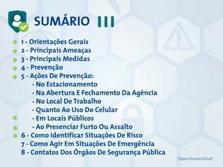 SUMÁRIO
1 - Orientações Gerais
2 - Principais Ameaças
3 - Principais Medidas
4 - Prevenção
5 - Ações De Prevenção:
- No Estacionamento
- Na Abertura E Fechamento Da Agência
- No Local De Trabalho
- Quanto Ao Uso Do Celular
- Em Locais Públicos
- Ao Presenciar Furto Ou Assalto
6 - Como Identificar Situações De Risco
7 - Como Agir Em Situações De Emergência
8 - Contatos Dos Órgãos De Segurança Pública
Dipes/Susem/Gesef
 