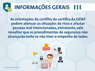 As orientações da cartilha da cartilha da GESEF
podem atenuar as situações de risco e afastar
pessoas mal intencionadas, entretanto, vale
ressaltar que os procedimentos de segurança não
alcançarão êxito se não tiver o empenho de todos.
INFORMAÇÕES GERAIS
Dipes/Susem/Gesef
 