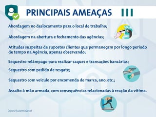 Abordagem no deslocamento para o local de trabalho;
Abordagem na abertura e fechamento das agências;
Atitudes suspeitas de supostos clientes que permaneçam por longo período
de tempo na Agência, apenas observando;
Sequestro relâmpago para realizar saques e transações bancárias;
Sequestro com pedido de resgate;
Sequestro com veículo por encomenda de marca, ano, etc.;
Assalto à mão armada, com consequências relacionadas à reação da vítima.
PRINCIPAIS AMEAÇAS
Dipes/Susem/Gesef
 