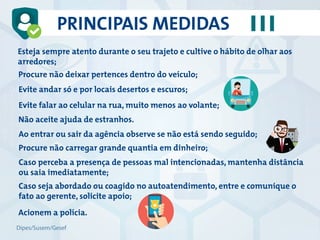 Esteja sempre atento durante o seu trajeto e cultive o hábito de olhar aos
arredores;
Procure não deixar pertences dentro do veículo;
Evite andar só e por locais desertos e escuros;
Evite falar ao celular na rua, muito menos ao volante;
Não aceite ajuda de estranhos.
Ao entrar ou sair da agência observe se não está sendo seguido;
Procure não carregar grande quantia em dinheiro;
Caso perceba a presença de pessoas mal intencionadas, mantenha distância
ou saia imediatamente;
Caso seja abordado ou coagido no autoatendimento, entre e comunique o
fato ao gerente, solicite apoio;
Acionem a polícia.
PRINCIPAIS MEDIDAS
Dipes/Susem/Gesef
 