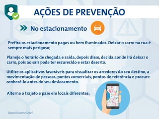 AÇÕES DE PREVENÇÃO
No estacionamento
Prefira os estacionamento pagos ou bem iluminados. Deixar o carro na rua é
sempre mais perigoso;
Alterne o trajeto e pare em locais diferentes;
Planeje o horário de chegada e saída, depois disso, decida aonde irá deixar o
carro, pois ao sair pode ter escurecido e estar deserto.
Utilize os aplicativos favoráveis para visualizar os arredores do seu destino, a
movimentação de pessoas, pontos comerciais, pontos de referência e procure
conhecê-lo antes do seu deslocamento.
Dipes/Susem/Gesef
 