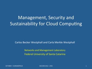 Management,	
  Security	
  and	
  
        Sustainability	
  for	
  Cloud	
  Compu8ng	
  
                                                                   	
  
                                                                   	
  
                                                      	
  
                  Carlos	
  Becker	
  Westphall	
  and	
  Carla	
  Merkle	
  Westphall	
  
                                                    	
  
                                      Networks	
  and	
  Management	
  Laboratory	
  
                                      Federal	
  University	
  of	
  Santa	
  Catarina	
  



OCTOBER	
  -­‐	
  FLORIANÓPOLIS	
                       SECCOM	
  2012	
  -­‐	
  UFSC	
      1	
  
 