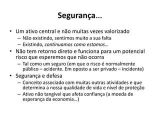 Segurança…
• Um ativo central e não muitas vezes valorizado
– Não existindo, sentimos muito a sua falta
– Existindo, continuamos como estamos…
• Não tem retorno direto e funciona para um potencial
risco que esperemos que não ocorra
– Tal como um seguro (em que o risco é normalmente
público – acidente. Em oposto a ser privado – incidente)
• Segurança e defesa
– Conceito associado com muitas outras atividades e que
determina a nossa qualidade de vida e nível de proteção
– Ativo não tangível que afeta confiança (a moeda de
esperança da economia…)
 