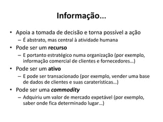 Informação…
• Apoia a tomada de decisão e torna possível a ação
– É abstrato, mas central à atividade humana
• Pode ser um recurso
– E portanto estratégico numa organização (por exemplo,
informação comercial de clientes e fornecedores…)
• Pode ser um ativo
– E pode ser transacionado (por exemplo, vender uma base
de dados de clientes e suas caraterísticas…)
• Pode ser uma commodity
– Adquiriu um valor de mercado expetável (por exemplo,
saber onde fica determinado lugar…)
 