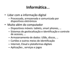 Informática…
• Lidar com a informação digital
– Processada, armazenada e comunicada por
dispositivos eletrónicos
• Muito além do computador
– Dispositivos móveis: tablets, smart phones, …
– Sistemas de geolocalização e identificação e controle
de acessos, …
– Armazenamento de dados: USBs, discos, …
– Cartões e outros meios de identificação
– Internet, Cloud e plataformas digitais
– Aplicações , serviços e jogos
 
