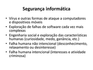 Segurança informática
• Vírus e outras formas de ataque a computadores
e dispositivos móveis
• Exploração de falhas de software cada vez mais
complexas
• Engenharia social e exploração das características
humanas (curiosidade, medo, ganância, etc.)
• Falha humana não intencional (desconhecimento,
relaxamento ou desinteresse)
• Falha humana intencional (interesses e atividade
criminosa)
 
