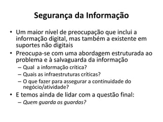 Segurança da Informação
• Um maior nível de preocupação que inclui a
informação digital, mas também a existente em
suportes não digitais
• Preocupa-se com uma abordagem estruturada ao
problema e à salvaguarda da informação
– Qual a informação crítica?
– Quais as infraestruturas críticas?
– O que fazer para assegurar a continuidade do
negócio/atividade?
• E temos ainda de lidar com a questão final:
– Quem guarda os guardas?
 