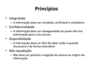 Princípios
• Integridade
– A informação deve ser completa, verificável e verdadeira
• Confidencialidade
– A informação deve ser salvaguardada de quem não tive
autorização para o seu acesso
• Disponibilidade
– A informação deve ser fácil de obter onde e quando
necessária e de forma entendível
• Não repudiação
– Não deve ser possível a negação de autoria ou origem da
informação
 