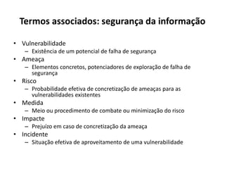 Termos associados: segurança da informação
• Vulnerabilidade
– Existência de um potencial de falha de segurança
• Ameaça
– Elementos concretos, potenciadores de exploração de falha de
segurança
• Risco
– Probabilidade efetiva de concretização de ameaças para as
vulnerabilidades existentes
• Medida
– Meio ou procedimento de combate ou minimização do risco
• Impacte
– Prejuízo em caso de concretização da ameaça
• Incidente
– Situação efetiva de aproveitamento de uma vulnerabilidade
 