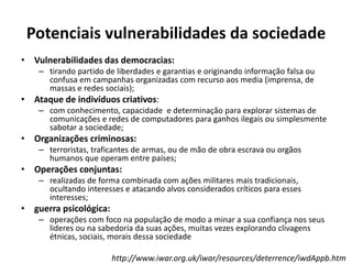 Potenciais vulnerabilidades da sociedade
• Vulnerabilidades das democracias:
– tirando partido de liberdades e garantias e originando informação falsa ou
confusa em campanhas organizadas com recurso aos media (imprensa, de
massas e redes sociais);
• Ataque de indivíduos criativos:
– com conhecimento, capacidade e determinação para explorar sistemas de
comunicações e redes de computadores para ganhos ilegais ou simplesmente
sabotar a sociedade;
• Organizações criminosas:
– terroristas, traficantes de armas, ou de mão de obra escrava ou orgãos
humanos que operam entre países;
• Operações conjuntas:
– realizadas de forma combinada com ações militares mais tradicionais,
ocultando interesses e atacando alvos considerados críticos para esses
interesses;
• guerra psicológica:
– operações com foco na população de modo a minar a sua confiança nos seus
lideres ou na sabedoria da suas ações, muitas vezes explorando clivagens
étnicas, sociais, morais dessa sociedade
http://www.iwar.org.uk/iwar/resources/deterrence/iwdAppb.htm
 