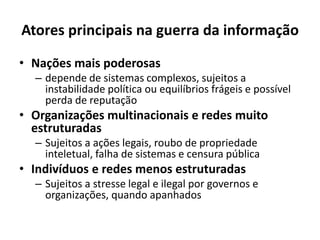 Atores principais na guerra da informação
• Nações mais poderosas
– depende de sistemas complexos, sujeitos a
instabilidade política ou equilíbrios frágeis e possível
perda de reputação
• Organizações multinacionais e redes muito
estruturadas
– Sujeitos a ações legais, roubo de propriedade
inteletual, falha de sistemas e censura pública
• Indivíduos e redes menos estruturadas
– Sujeitos a stresse legal e ilegal por governos e
organizações, quando apanhados
 