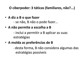O ciberpoder: 3 táticas (familiares, não?...)
• A diz a B o que fazer
- se não, B não o pode fazer…
• A não permite a escolha a B
- inclui a permitir a B aplicar as suas
estratégias
• A molda as preferências de B
- desta forma, B não considera algumas das
estratégias possíveis
 