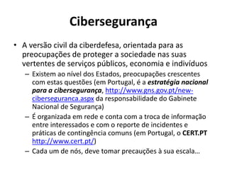 Cibersegurança
• A versão civil da ciberdefesa, orientada para as
preocupações de proteger a sociedade nas suas
vertentes de serviços públicos, economia e indivíduos
– Existem ao nível dos Estados, preocupações crescentes
com estas questões (em Portugal, é a estratégia nacional
para a cibersegurança, http://www.gns.gov.pt/new-
ciberseguranca.aspx da responsabilidade do Gabinete
Nacional de Segurança)
– É organizada em rede e conta com a troca de informação
entre interessados e com o reporte de incidentes e
práticas de contingência comuns (em Portugal, o CERT.PT
http://www.cert.pt/)
– Cada um de nós, deve tomar precauções à sua escala…
 