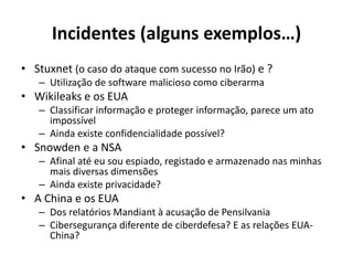 Incidentes (alguns exemplos…)
• Stuxnet (o caso do ataque com sucesso no Irão) e ?
– Utilização de software malicioso como ciberarma
• Wikileaks e os EUA
– Classificar informação e proteger informação, parece um ato
impossível
– Ainda existe confidencialidade possível?
• Snowden e a NSA
– Afinal até eu sou espiado, registado e armazenado nas minhas
mais diversas dimensões
– Ainda existe privacidade?
• A China e os EUA
– Dos relatórios Mandiant à acusação de Pensilvania
– Cibersegurança diferente de ciberdefesa? E as relações EUA-
China?
 