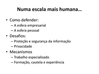 Numa escala mais humana…
• Como defender:
– A esfera empresarial
– A esfera pessoal
• Desafios:
– Proteção e segurança da informação
– Privacidade
• Mecanismos
– Trabalho especializado
– Formação, cautela e experiência
 