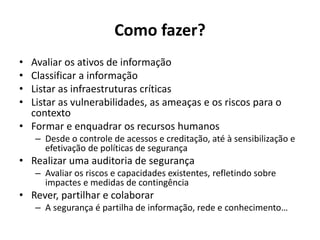 Como fazer?
• Avaliar os ativos de informação
• Classificar a informação
• Listar as infraestruturas críticas
• Listar as vulnerabilidades, as ameaças e os riscos para o
contexto
• Formar e enquadrar os recursos humanos
– Desde o controle de acessos e creditação, até à sensibilização e
efetivação de políticas de segurança
• Realizar uma auditoria de segurança
– Avaliar os riscos e capacidades existentes, refletindo sobre
impactes e medidas de contingência
• Rever, partilhar e colaborar
– A segurança é partilha de informação, rede e conhecimento…
 