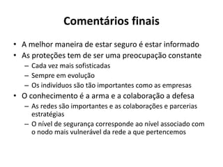 Comentários finais
• A melhor maneira de estar seguro é estar informado
• As proteções tem de ser uma preocupação constante
– Cada vez mais sofisticadas
– Sempre em evolução
– Os indivíduos são tão importantes como as empresas
• O conhecimento é a arma e a colaboração a defesa
– As redes são importantes e as colaborações e parcerias
estratégias
– O nível de segurança corresponde ao nível associado com
o nodo mais vulnerável da rede a que pertencemos
 