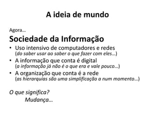 A ideia de mundo
Agora…
Sociedade da Informação
• Uso intensivo de computadores e redes
(do saber usar ao saber o que fazer com eles…)
• A informação que conta é digital
(a informação já não é o que era e vale pouco…)
• A organização que conta é a rede
(as hierarquias são uma simplificação a num momento…)
O que significa?
Mudança…
 