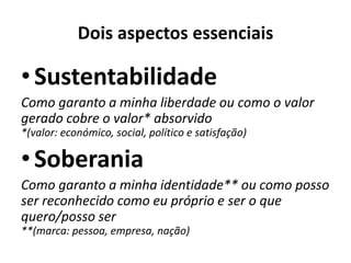 Dois aspectos essenciais
•Sustentabilidade
Como garanto a minha liberdade ou como o valor
gerado cobre o valor* absorvido
*(valor: económico, social, político e satisfação)
•Soberania
Como garanto a minha identidade** ou como posso
ser reconhecido como eu próprio e ser o que
quero/posso ser
**(marca: pessoa, empresa, nação)
 