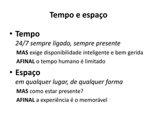 Tempo e espaço
• Tempo
24/7 sempre ligado, sempre presente
MAS exige disponibilidade inteligente e bem gerida
AFINAL o tempo humano é limitado
• Espaço
em qualquer lugar, de qualquer forma
MAS como estar presente?
AFINAL a experiência é o memorável
 