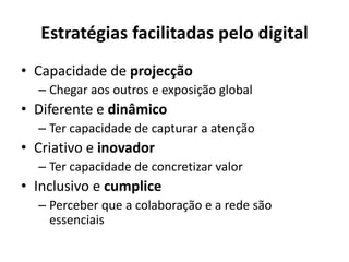 Estratégias facilitadas pelo digital
• Capacidade de projecção
– Chegar aos outros e exposição global
• Diferente e dinâmico
– Ter capacidade de capturar a atenção
• Criativo e inovador
– Ter capacidade de concretizar valor
• Inclusivo e cumplice
– Perceber que a colaboração e a rede são
essenciais
 