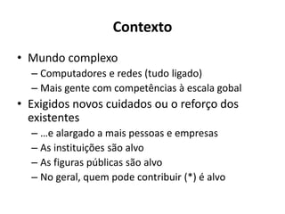 Contexto
• Mundo complexo
– Computadores e redes (tudo ligado)
– Mais gente com competências à escala gobal
• Exigidos novos cuidados ou o reforço dos
existentes
– …e alargado a mais pessoas e empresas
– As instituições são alvo
– As figuras públicas são alvo
– No geral, quem pode contribuir (*) é alvo
 