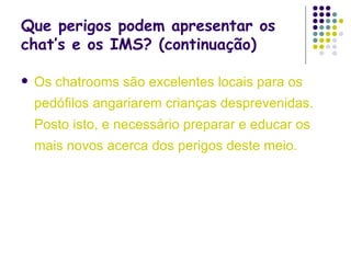 Que perigos podem apresentar os chat’s e os IMS? (continuação) Os chatrooms são excelentes locais para os pedófilos angariarem crianças desprevenidas. Posto isto, e necessário preparar e educar os mais novos acerca dos perigos deste meio. 