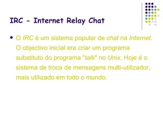 IRC - Internet Relay Chat O   IRC  é um sistema popular de  chat  na  Internet . O objectivo inicial era criar um programa substituto do programa " talk " no  Unix . Hoje é o sistema de troca de mensagens multi-utilizador, mais utilizado em todo o mundo.  