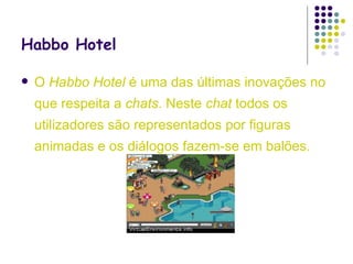 Habbo Hotel   O  Habbo Hotel  é uma das últimas inovações no que respeita a  chats . Neste  chat  todos os utilizadores são representados por figuras animadas e os diálogos fazem-se em balões. 